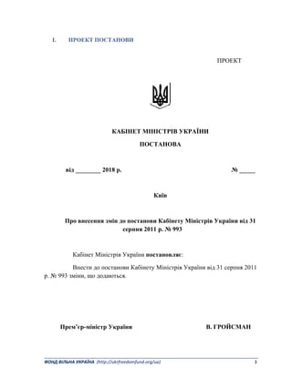 _______________________________________________________________________________________ 
ФОНД ВІЛЬНА УКРАЇНА  (http://ukrfreedomfund.org/ua)                                                                                    3 
I. ПРОЕКТ ПОСТАНОВИ
ПРОЕКТ
КАБІНЕТ МІНІСТРІВ УКРАЇНИ
ПОСТАНОВА
від ________ 2018 р. № _____
Київ
Про внесення змін до постанови Кабінету Міністрів України від 31
серпня 2011 р. № 993
Кабінет Міністрів України постановляє:
Внести до постанови Кабінету Міністрів України від 31 серпня 2011
р. № 993 зміни, що додаються.
Прем’єр-міністр України В. ГРОЙСМАН
 