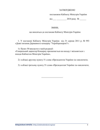 _______________________________________________________________________________________ 
ФОНД ВІЛЬНА УКРАЇНА  (http://ukrfreedomfund.org/ua)                                                                                    4 
ЗАТВЕРДЖЕНО
постановою Кабінету Міністрів України
від ___ _________ 2018 року № ______
ЗМІНИ,
що вносяться до постанови Кабінету Міністрів України
1. У постанові Кабінету Міністрів України від 31 серпня 2011 р. № 993
«Деякі питання Державного концерну "Укроборонпром"»:
1) Пункт 50 викласти в такій редакції:
«Генеральний директор Концерну призначається на посаду і звільняється з
посади Кабінетом Міністрів України».
2) в абзаці другому пункту 51 слова «Президентом України та» виключити;
3) в абзаці третьому пункту 51 слова «Президентові України та» виключити;
____________________
 