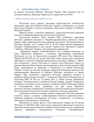 _______________________________________________________________________________________ 
ФОНД ВІЛЬНА УКРАЇНА  (http://ukrfreedomfund.org/ua)                                                                                    5 
II. ПОЯСНЮВАЛЬНА ЗАПИСКА
до проекту постанови Кабінету Міністрів України “Про внесення змін до
постанови Кабінету Міністрів України від 31 серпня 2011 р. № 993”
1. Обґрунтування необхідності прийняття акту
Підготовка цього проекту постанови обґрунтовується необхідністю
приведення норм актів Кабінету Міністрів України у відповідність до чинної
Конституції України в частині повноважень Президента України та Кабінету
Міністрів України.
Правову основу у питаннях державного управління об'єктами державної
власності в оборонно-промисловому комплексі становлять
Конституція України, Закон України "Про особливості управління
об'єктами державної власності в оборонно-промисловому комплексі", Закон
України «Про управління об'єктами державної власності», Постанова Кабінету
Міністрів України від 31 серпня 2011 р. № 993 «Деякі питання Державного
концерну "Укроборонпром"», інші закони України, акти Президента України
і Кабінету Міністрів України, інші нормативно-правові акти.
Державний концерн «Укроборонпром» було утворено відповідно до
Указу Президента Януковича з частковим перевищенням повноважень
Президента під час дії Конституції в редакції 1996 року (Указ Президента
України №1245/2010 від 28 грудня 2010 року «Про заходи щодо підвищення
ефективності діяльності оборонно-промислового комплексу України» ). Проте,
досі, починаючи з лютого 2014 року (з моменту після Революції Гідності та
рішення Верховної Ради України про повернення до Конституції в редакції 2004
року), законодавство не приведене у відповідність до чинної Конституції
України. Станом на сьогодні механізми управління Концерном розділені між
повноваженнями Президента та Кабінету Міністрів: відповідно до Закону
України "Про особливості управління об’єктами державної власності в
оборонно-промисловому комплексі" , підписаного Президентом Януковичем, та
Постанови КМУ № 993 від 31 серпня 2011 р. «Деякі питання Державного
концерну "Укроборонпром"», прийнятої Урядом Азарова , функції з управління
концерном та контроль за його діяльністю здійснює Кабінет Міністрів України
як уповноважений орган управління; але при цьому Президент
призначає/звільняє гендиректора та більшість членів наглядової ради Концерну,
що не відповідає Конституції та вносять дисбаланс в систему управління.
Аналізуючи питання складових поняття управління об'єктами державної
власності, одним з головних і найвпливовіших елементів управління ними є
керівники державних господарських об’єднань і підприємств, та відповідно
процедури їх призначення та звільнення.
Відповідно до пункту другого Указу Президента України від 28 грудня
2010 року N 1245/2010 «Про заходи щодо підвищення ефективності діяльності
оборонно-промислового комплексу України» було встановлено, що генеральний
директор державного господарського об'єднання "Укроборонпром"
 