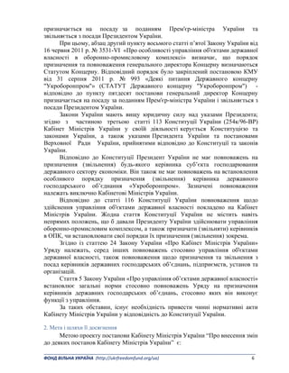 _______________________________________________________________________________________ 
ФОНД ВІЛЬНА УКРАЇНА  (http://ukrfreedomfund.org/ua)                                                                                    6 
призначається на посаду за поданням Прем'єр-міністра України та
звільняється з посади Президентом України.
При цьому, абзац другий пункту восьмого статті п’ятої Закону України від
16 червня 2011 р. № 3531-VI «Про особливості управління об'єктами державної
власності в оборонно-промисловому комплексі» визначає, що порядок
призначення та повноваження генерального директора Концерну визначаються
Статутом Концерну. Відповідний порядок було закріплений постановою КМУ
від 31 серпня 2011 р. № 993 «Деякі питання Державного концерну
"Укроборонпром"» (СТАТУТ Державного концерну "Укроборонпром") -
відповідно до пункту пятдесят постанови генеральний директор Концерну
призначається на посаду за поданням Прем'єр-міністра України і звільняється з
посади Президентом України.
Закони України мають вищу юридичну силу над указами Президента;
згідно з частиною третьою статті 113 Конституції України (254к/96-ВР)
Кабінет Міністрів України у своїй діяльності керується Конституцією та
законами України, а також указами Президента України та постановами
Верховної Ради України, прийнятими відповідно до Конституції та законів
України.
Відповідно до Конституції Президент України не має повноважень на
призначення (звільнення) будь-якого керівника суб’єкта господарювання
державного сектору економіки. Він також не має повноважень на встановлення
особливого порядку призначення (звільнення) керівника державного
господарського об’єднання «Укроборонпром». Зазначені повноваження
належать виключно Кабінетові Міністрів України.
Відповідно до статті 116 Конституції України повноваження щодо
здійснення управління об'єктами державної власності покладено на Кабінет
Міністрів України. Жодна стаття Конституції України не містить навіть
непрямих положень, що б давали Президенту України здійснювати управління
оборонно-промисловим комплексом, а також призначати (звільняти) керівників
в ОПК, чи встановлювати свої порядки їх призначення (звільнення) зокрема.
Згідно із статтею 24 Закону України «Про Кабінет Міністрів України»
Уряду належать, серед інших повноважень стосовно управління об'єктами
державної власності, також повноваження щодо призначення та звільнення з
посад керівників державних господарських об’єднань, підприємств, установ та
організацій.
Стаття 5 Закону України «Про управління об’єктами державної власності»
встановлює загальні норми стосовно повноважень Уряду на призначення
керівників державних господарських об’єднань, стосовно яких він виконує
функції з управління.
За таких обставин, існує необхідність привести чинні нормативні акти
Кабінету Міністрів України у відповідність до Конституції України.
2. Мета і шляхи її досягнення
Метою проекту постанови Кабінету Міністрів України “Про внесення змін
до деяких постанов Кабінету Міністрів України” є:
 