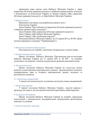 _______________________________________________________________________________________ 
ФОНД ВІЛЬНА УКРАЇНА  (http://ukrfreedomfund.org/ua)                                                                                    7 
приведення норм діючих актів Кабінету Міністрів України у сфері
управління об'єктами державної власності в оборонно-промисловому комплексі
у відповідність до Конституції України та Законів України «Про управління
об'єктами державної власності» та «Про Кабінет Міністрів України».
3. Правові аспекти
Правовими підставами для розроблення проекту акта є:
Конституція України;
Закон України "Про особливості управління об'єктами державної власності
в оборонно-промисловому комплексі";
Закон України «Про управління об'єктами державної власності»;
Закон України «Про Кабінет Міністрів України»;
Закон України “Про запобігання корупції”;
Постанова Кабінету Міністрів України від 31 серпня 2011 р. № 993 «Деякі
питання Державного концерну "Укроборонпром"».
4. Фінансово-економічне обґрунтування
Реалізація акта не потребує додаткових матеріальних та інших витрат.
5. Позиція заінтересованих органів
Проект постанови Кабінету Міністрів “Про внесення змін до постанови
Кабінету Міністрів України від 31 серпня 2011 р. № 993” не потребує
додаткового погодження з іншими центральними органами виконавчої влади.
6. Регіональний аспект
Проект постанови Кабінету Міністрів України не стосується питань
розвитку адміністративно-територіальних одиниць, функціонування місцевого
самоврядування, прав та інтересів територіальних громад, місцевого та
регіонального розвитку.
6-1. Запобігання дискримінації
У проекті постанови відсутні положення, які містять ознаки дискримінації.
7. Запобігання корупції
У проекті постанови Кабінету Міністрів України відсутні правила і
процедур, які можуть містити ризики вчинення корупційних правопорушень.
8. Громадське обговорення
Проект постанови Кабінету Міністрів України не потребує проведення
консультацій з громадськістю, всеукраїнськими громадськими організаціями
інвалідів, їх спілками.
9. Позиція соціальних партнерів
 
