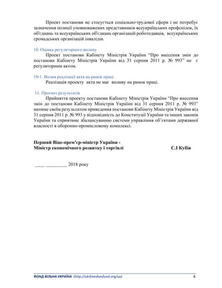_______________________________________________________________________________________ 
ФОНД ВІЛЬНА УКРАЇНА  (http://ukrfreedomfund.org/ua)                                                                                    8 
Проект постанови не стосується соціально-трудової сфери і не потребує
зазначення позиції уповноважених представників всеукраїнських профспілок, їх
об'єднань та всеукраїнських об'єднань організацій роботодавців, всеукраїнських
громадських організацій інвалідів.
10. Оцінка регуляторного впливу
Проект постанови Кабінету Міністрів України “Про внесення змін до
постанови Кабінету Міністрів України від 31 серпня 2011 р. № 993” не є
регуляторним актом.
10-1. Вплив реалізації акта на ринок праці
Реалізація проекту акта не має впливу на ринок праці.
11. Прогноз результатів
Прийняття проекту постанови Кабінету Міністрів України “Про внесення
змін до постанови Кабінету Міністрів України від 31 серпня 2011 р. № 993”
матиме своїм результатом приведення постанови Кабінету Міністрів України від
31 серпня 2011 р. № 993 у відповідність до Конституції України та інших законів
України та сприятиме збалансуванню системи управління об’єктами державної
власності в оборонно-промисловому комплексі.
Перший Віце-прем’єр-міністр України -
Міністр економічного розвитку і торгівлі С.І Кубів
____ _________ 2018 року
 