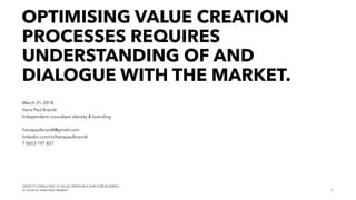 IDENTITY CONSULTING | IF VALUE CREATION IS OUR CORE BUSINESS..
31.03.2018, HANS PAUL BRANDT
OPTIMISING VALUE CREATION
PROCESSES REQUIRES
UNDERSTANDING OF AND
DIALOGUE WITH THE MARKET.
March 31, 2018
Hans Paul Brandt
Independent consultant identity & branding
hanspaulbrandt@gmail.com
linkedin.com/in/hanspaulbrandt
T 0653 197 827
1
 