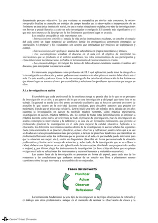 XVIII Congreso internacional de la asociación para la enseñanza del español como lengua extranjera (ASELE)
337
determinado proceso educativo. La otra vertiente se materializa en niveles más concretos, la micro-
etnografía focaliza su atención en trabajos de campo basados en la observación e interpretación de un
fenómeno en una única institución social, en una o varias situaciones sociales; este tipo de investigaciones
son breves y puede llevarlas a cabo un solo investigador o etnógrafo. El ejemplo más significativo y el
que más nos interesa es la descripción de los fenómenos que tienen lugar en un aula.
Los estudios etnográficos más importantes son:
- Interaccionismo simbólico: estudia la vida en las instituciones escolares, se concibe el espacio
del aula como un lugar potencial de conflictos donde los protagonistas construyen estrategias de
interacción. El profesor y los estudiantes son actores que interactúan por procesos de legitimación y
control.
- Interaccionismo antropológico: analiza las subculturas en grupos minoritarios y étnicos.
- Los sociolingüistas: estudian el discurso en el aula con el objetivo de interpretar las
interacciones que se producen en el ámbito académico, los roles comunicativos de sus participantes y
cómo intervienen las interacciones verbales en la transmisión del conocimiento en el aula.
- Los etnometodólogos: investigan los turnos de habla docente-estudiante usando el análisis del
discurso, para interpretar la estructura social.
Es interesante preguntarnos como profesores de ELE qué aplicación puede tener la etnografía a
la investigación en educación y cómo podemos usar nosotros esta disciplina en nuestra labor diaria en el
aula. En este sentido, podemos tomar de la micro-etnografía los estudios de observación de los fenómenos
que tienen lugar en nuestras clases, para estudiarlos y solucionar los problemas recurrentes que surgen en
ellas.
3. La investigación en acción
Es probable que cada profesional de la enseñanza tenga su propia idea de lo que es un proyecto
de investigación en acción, y en general de lo que es una investigación y del papel que tiene ésta en su
trabajo. En general se puede describir como un método cualitativo que se basa en convertir en centro de
atención lo que ocurre en la actividad docente cotidiana, para descubrir aspectos que pueden ser
mejorados. Desde que el psicólogo social K. Lewin inició este tipo de trabajos en la década de los años
cuarenta la investigación en acción ha recibido muchos nombres, como práctica exploratoria,
investigación en acción, práctica reflexiva, etc. Lo común de todas estas denominaciones es afrontar la
práctica docente como marco de referencia de todo el proceso de investigación, pues la investigación en
acción contempla la intervención y la reflexión y es una vía de formación permanente, que permite al
profesorado practicar la investigación en el aula para mejorar la calidad educativa. Aplicado a la
educación, los diferentes movimientos nacidos dentro de la investigación en acción señalan las siguientes
fases como esenciales en su proceso: planificar, actuar, observar y reflexionar, cuatro ciclos que a su vez
se dividen en varios procedimientos más, por ejemplo, a la hora de planificar tendremos que identificar un
problema (reflexionar sobre los problemas que se generan en el aula, en qué medida puedo intervenir para
que la situación sea mejor, etc.), emitir un diagnóstico (describir de forma pormenorizada la situación
problemática y limitar así el campo de actuación y, sobre todo, de la investigación que se va a llevar a
cabo), elaborar una hipótesis de acción (planificando la intervención, diseñando una propuesta de cambio
o mejora) y, por último, elegir los instrumentos de investigación (en base al tipo de datos que se quieren
recoger en el aula se seleccionan los instrumentos y recursos humanos y materiales necesarios).
Las cuatro fases de la investigación se presentan en forma de espiral, pues cada una de las
respuestas y las conclusiones que podemos extraer de un estudio nos lleva a plantearnos nuevas
cuestiones sobre las que intervenir y susceptibles de ser mejoradas.
La herramienta fundamental de este tipo de investigación es la propia observación, la reflexión y
el diálogo con otros profesionales, aunque en el momento de realizar la observación de clases y la
Planificar
Actuar
Observar
Reflexionar
FFaasseess ddeell pprrooyyeeccttoo
XVIII Congreso internacional de la asociación para la enseñanza del español como lengua extranjera (ASELE) 337
 