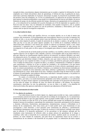 La evaluación en el aprendizaje y la enseñanza del español como lengua extranjera/segunda lengua
338
recogida de datos, necesitaremos algunos instrumentos que no ayuden a registrar la información, los más
empleados son el diario del profesor, diario de aprendizaje, el informe de clase, la grabación de clases,
entrevistas a personas implicadas en el proceso, discusiones en grupo, la creación de un portafolio (tanto
del profesor como del estudiante), etc. El fin es la planificación y la aplicación de acciones alternativas
para mejorar la situación problemática, como puede ser el planteamiento de nuevas actividades, de nuevas
dinámicas de grupo, de una diferente gestión del tiempo, alternativas de agrupamiento de los estudiantes,
etc., y la evaluación de los resultados de la acción efectuada con el fin de emprender un segundo ciclo o
bucle de estas tres fases. Una vez obtenidos los resultados, éstos pueden triangularse, esto es, pueden
someterse a control cruzado los puntos de vista de profesores, estudiantes y observadores, por lo que
estamos ante un tipo de investigación cooperativa.
4. La observación de clases
No es difícil definir qué significa observar, en nuestra opinión, no es ni más ni menos que
examinar algo atentamente. Si nos preguntamos qué cosas podemos observar en un aula, la respuesta casi
siempre es todo, y en ese todo podemos incluir cosas tan diferentes como el tono de voz que utiliza el
profesor, cómo organiza la pizarra, el grado de autonomía de un alumno o cuántas y de qué tipo son las
sillas que hay en un aula, por poner algunos ejemplos. En el ámbito de la enseñanza, hablamos de
observación para referirnos a una técnica que consiste en observar un fenómeno, hecho o caso, tomar
información y registrarla para su posterior análisis, un elemento fundamental de todo proceso de
investigación en el aula, pues en ella se apoya el investigador para obtener la mayor cantidad posible de
datos.
La observación de un hecho puede ser de tipo científico y no científico, observar científicamente
significa observar con un objetivo claro, definido y preciso, el investigador sabe lo que desea observar y
para qué. Observar no científicamente significa observar sin intención, sin objetivo definido y por tanto,
sin preparación previa. En cualquier caso, cuando ponemos en práctica un proceso de observación en el
aula tenemos que determinar siempre el objeto, situación, caso, que vamos a observar, los objetivos y la
forma con que se van a registrar los datos, o lo que es lo mismo, qué observar, para qué y de qué manera.
Tras el trabajo de observación, el registro de datos y su análisis e interpretación, lo habitual es elaborar
unas conclusiones o informe en el que se recojan los resultados y las conclusiones a las que hemos
llegado. Generalmente, la observación que realiza un profesor en el aula es directa y participante, pues se
pone en contacto personalmente con el hecho o fenómeno y no mediante las observaciones realizadas por
otra persona o extraídas de otros materiales como libros, informes o grabaciones; el investigador recoge
una información de campo, desde dentro de la clase. También se decidirá el tipo de observación en cuanto
al número de participantes, pues podemos observarnos individual e introspectivamente, a un profesor en
prácticas o formando un equipo de trabajo.
En cuanto a la estructura de la observación, es importante decidir a priori si será un trabajo
estructurado y, por tanto, si se usarán herramientas apropiadas como fichas o plantillas o si se realizará de
forma libre, sin apoyo técnico especial. Las herramientas más conocidas en los proyectos de observación
son las notas de campo, los informes de clase, los diarios del profesor y del alumno, las encuestas,
cuestionarios, entrevistas, los test, las grabaciones –ya sea en vídeo o en audio– y las plantillas de
observación (todas ellas aparecen explicadas en el glosario que adjuntamos al final del texto).
5. Otros instrumentos de observación
5.1. Los diarios de enseñanza
Casi todos hemos escrito un diario alguna vez, algunos para recordar un viaje, o para ayudarnos
en un momento concreto de nuestra vida, como parte de un trabajo de investigación, etc. La característica
fundamental del diario es que sirve para registrar, como su propio nombre indica, lo que sucede día a día.
El uso de los diarios en clase de E/LE es un recurso utilizado para recoger las incidencias que ocurren
durante el proceso de enseñanza y aprendizaje (los sentimientos, emociones, participación de los alumnos
y docentes, reflexiones, frustraciones, preocupaciones, interpretaciones, avances y dificultades en el
alcance de las competencias, entre otras cosas), por lo tanto puede servir como herramienta en una
investigación o bien funcionar a nivel personal como instrumento de reflexión y autoformación.
Normalmente distinguimos entre dos tipos, el diario de enseñanza (o del profesor), utilizado como apoyo
para la reflexión y el desarrollo profesional y el de aprendizaje (o del alumno), utilizado por los
estudiantes como instrumento de reflexión sobre su propio proceso de aprendizaje de la lengua y
contribuye sobre todo al desarrollo de la autonomía del alumno, también puede ser revisado por el
profesor, no como método de evaluación, sino para llevar un seguimiento mayor de los avances y
características de sus alumnos o del desarrollo de sus propias clases. La elaboración del diario supone
La evaluación en el aprendizaje y la enseñanza del español como lengua extranjera/segunda lengua338
 
