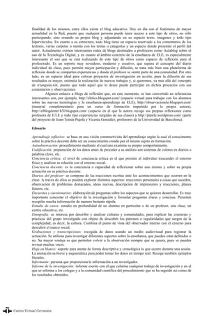 La evaluación en el aprendizaje y la enseñanza del español como lengua extranjera/segunda lengua
340
finalidad de los mismos, entre ellos existe el blog educativo. Hoy en día son el fenómeno de mayor
actualidad en la Red, puesto que cualquier persona puede tener acceso a este tipo de sitios, no sólo
participando, sino creando su propio blog y adjuntando en su espacio texto, imágenes y todo tipo
hipervínculos. En cuanto a su estructura, todo blog tiene un espacio reservado a los comentarios de los
lectores, varias carpetas o menús con los temas o categorías y un espacio donde presentar el perfil del
autor. Actualmente existen interesantes redes de blogs destinados a profesores como Aulablog sobre el
uso de la Tecnología Digital, y en cuanto al ámbito concreto de la enseñanza de ELE, es especialmente
interesante el uso que se está realizando de este tipo de sitios como espacio de reflexión para el
profesorado. Es un soporte muy novedoso, moderno y creativo, que supera el concepto del diario
individual de clase, pues permite mayor participación y difusión, se trata más bien una plataforma de
reflexión donde se comparten experiencias y donde el profesor se siente parte de una comunidad. Por otro
lado, es un espacio ideal para colocar proyectos de investigación en acción, pues la difusión de sus
resultados es mayor, estimula la realización de nuevos trabajos y, si queremos, va más allá del concepto
de triangulación, puesto que todo aquel que lo desee puede participar en dichos proyectos con sus
comentarios y observaciones.
Algunos enlaces a blogs de reflexión que, en este momento, se han convertido en referencias
interesantes son, por ejemplo, http://eletics.blogspot.com/ (espacio virtual para trabajar con los alumnos
sobre las nuevas tecnologías y la enseñanza-aprendizaje de ELE), http://observacionele.blogspot.com/
(material complementario para un curso de formación impartido por la propia autora),
http://elblogdemr1b3l.blogspot.com/ (espacio en el que la autora recoge sus propias reflexiones como
profesora de E/LE y todo tipo experiencias surgidas de sus clases) y http://prpele.wordpress.com/ (parte
del proyecto de Joan-Tomàs Pujolà y Vicenta González, profesores de la Universidad de Barcelona).
Glosario
Aprendizaje reflexivo: se basa en una visión constructivista del aprendizaje según la cual el conocimento
sobre la práctica docente debe ser un conocimiento creado por el mismo sujeto en formación.
Autoobservación: procedimiento mediante el cual uno examina su propio comportamiento.
Codificación: preparación de los datos antes de proceder a su análisis son sistemas de colores en diarios o
palabras clave, etc.
Conciencia crítica: el nivel de conciencia crítica es el que permite al individuo trascender el entorno
físico y analizar su relación con el entorno social.
Conciencia docente: es la conciencia o capacidad de reflexionar sobre uno mismo y sobre su propia
actuación en su práctica docente.
Diarios del profesor: se compone de las reacciones escritas ante los acontecimientos que ocurren en la
clase. A través de ellos se pueden explorar distintos aspectos: reacciones personales a cosas que suceden,
observación de problemas destacados, ideas nuevas, descripción de impresiones y reacciones, planes
futuros, etc.
Encuestas y cuestionarios: elaboración de preguntas sobre los aspectos que se quieren desarrollar. Es muy
importante concretar el objetivo de la investigación y formular preguntas claras y concisas. Permiten
recopilar mucha información de manera bastante rápida.
Estudio de casos: estudio en profundidad de un alumno en particular o de un profesor, una clase, un
centro educativo, etc.
Etnografía: se interesa por describir y analizar culturas y comunidades, para explicar las creencias y
prácticas del grupo investigado con objeto de descubrir los patrones o regularidades que surgen de la
complejidad; es decir, la cultura. Combina el punto de vista del observador interno con el externo para
descubrir el marco social.
Grabaciones y transcripciones: recogida de datos usando un medio audiovisual para registrar la
actuación. Se utilizan para investigar diferentes aspectos sobre la enseñanza, que pueden estar definidos o
no. Su mayor ventaja es que permiten volver a la observación siempre que se quiera, pues se pueden
revisar muchas veces.
Hoja en blanco: soporte para anotar de forma descriptiva y cronológica lo que ocurre durante una sesión.
La anotación es breve y esquemática para poder tomar los datos en tiempo real. Recoge también ejemplos
literales.
Informante: persona que proporciona la información a un investigador.
Informe de la investigación: informe escrito con el que culmina cualquier trabajo de investigación y en el
que se informa a los colegas y a la comunidad científica del procedimiento que se ha seguido así como de
los resultados obtenidos.
La evaluación en el aprendizaje y la enseñanza del español como lengua extranjera/segunda lengua340
 