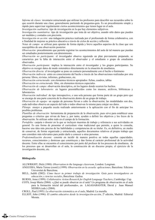 XVIII Congreso internacional de la asociación para la enseñanza del español como lengua extranjera (ASELE)
341
Informe de clases: inventario estructurado que utilizan los profesores para describir sus recuerdos sobre lo
que ocurrió durante una clase, generalmente partiendo de preguntas-guía. Es un procedimiento simple y
rápido para supervisar regularmente ciertos acontecimientos que tienen lugar en el aula.
Investigación cualitativa: tipo de investigación en la que hay elementos subjetivos.
Investigación cuantitativa: tipo de investigación que trata de ser objetiva, usando sólo datos que pueden
ser medidos y contados con precisión.
Investigación en acción: una indagación práctica realizada por el profesorado de forma colaborativa, con
a finalidad de mejorar su práctica educativa a través de ciclos de acción y reflexión.
Notas de campo: se utilizan para apuntar de forma rápida y breve aquellos aspectos de la clase que son
susceptibles de una observación posterior.
Observación: procedimiento que permite registrar los acontecimientos del aula de tal manera que puedan
ser estudiados posteriormente con detenimiento.
Observación no participante: el investigador observa siguiendo un plan previamente preparado, se
caracteriza por la falta de interacción entre el observador y el estudiante o grupo de estudiantes
observados.
Observación participante: implica la interacción entre el investigador y los grupos participantes. Su
objetivo es recoger datos de modo sistemático directamente en la situación de enseñanza.
Observación directa: el investigador se pone en contacto personalmente con el hecho o fenómeno
Observación indirecta: entra en conocimiento del hecho a través de las observaciones realizadas por otra
persona: libros, revistas, informes, grabaciones, etc.
Observación estructurada: con elementos técnicos apropiados: fichas, cuadros, tablas
Observación no estructurada: libre, sin elementos técnicos especiales.
Observación de campo: observación descriptiva, en los lugares donde ocurren los hechos.
Observación de laboratorio: en lugares preestablecidos como los museos, archivos, bibliotecas y
laboratorios.
Observación individual: de tipo introspectivo, o una sola persona que forma parte de un grupo pero que
se encarga de una parte concreta de la observación dentro de un grupo de trabajo.
Observación de equipo: un equipo de personas llevan a cabo la observación; las modalidades son dos,
cada individuo observa un aspecto del todo o todos observan lo mismo para cotejar sus datos.
Pilotaje: ensayo a pequeña escala realizado anteriormente a la aplicación con el fin de anticipar los
posibles problemas.
Plantillas de observación: herramienta de preparación de la observación, pues sirve para establecer unas
preguntas o criterios que sirvan de base y, por tanto, ayuden a definir los objetivos y los focos de la
observación. Se utilizan sobre todo en el campo de la formación.
Portafolio: carpeta o dossier en la que se incluyen muestras de trabajo y referencia a sus actividades en
general. Es una forma de presentar el curriculum vitae tradicional que permite, a quien lo consulta,
hacerse una idea más precisa de las habilidades y competencias de su titular. Es, en definitiva, un medio
de conservar, de forma organizada y estructurada, aquellos documentos relativos al propio trabajo que
uno considere más relevantes para poder darlo a conocer a otras personas.
Profesionalización docente: consiste en incidir de manera positiva en todas aquellas capacidades,
recursos, conocimientos y destrezas que constituyen y dan forma al carácter profesional de la actividad
docente. Entre ellas se encuentra el conocimiento por parte del profesor de los procesos de enseñanza, de
los procesos que se desarrollan en el aula, la construcción de un discurso propio, el ejercicio de la
investigación docente, etc.
Bibliografía
ALLWRIGHT, Dick (1988): Observation in the language classroom, London: Longman.
ANGUERA, María Teresa (coord.) (1999): Observación en la escuela: aplicaciones, Barcelona: Edicions
Universitat de Barcelona.
BELL, Judith (2002): Cómo hacer tu primer trabajo de investigación. Guía para investigadores en
educación y ciencias sociales, Barcelona: Gedisa.
BURNS, Anne (1999): Collaborative Action Research for English Language Teachers, Cambridge: Cup.
COTS, Josep María (2004): «¿Qué se puede observar en el aula? Un programa de observación en el aula
para la formación inicial del profesorado», en LAGASABASTER, David y Juan Manuel
SIERRA (eds.) (2004).
CROLL, Paul (1995): La observación sistemática en el aula, Madrid: La muralla.
ELLIOT, John (1996): El cambio educativo desde la investigación-acción, 2ª edición, Madrid: Editorial
Morata.
XVIII Congreso internacional de la asociación para la enseñanza del español como lengua extranjera (ASELE) 341
 
