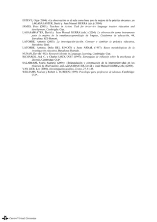 La evaluación en el aprendizaje y la enseñanza del español como lengua extranjera/segunda lengua
342
ESTEVE, Olga (2004): «La observación en el aula como base para la mejora de la práctica docente», en
LAGASABASTER, David y Juan Manuel SIERRA (eds.) (2004).
JAMES, Peter (2001): Teachers in Action. Task for in-service language teacher education and
development, Cambrigde: Cup.
LAGASABASTER, David y Juan Manuel SIERRA (eds.) (2004): La observación como instrumento
para la mejora de la enseñanza-aprendizaje de lenguas, Cuadernos de educación, 44,
Barcelona: ICE-Horsori.
LATORRE, Antonio (2003): La investigación-acción. Conocer y cambiar la práctica educativa,
Barcelona: Graó.
LATORRE, Antonio, Delio DEL RINCÓN y Justo ARNAL (1997): Bases metodológicas de la
investigación educativa, Barcelona: Hurtado.
NUNAN, David (1992): Research Metods in Language Learning, Cambrigde: Cup.
RICHARDS, Jack C. y Charles LOCKHART (1997): Estrategias de reflexión sobre la enseñanza de
idiomas, Cambridge: CUP.
SALABERRI, María Sagrario (2004): «Triangulación y construcción de la intersubjetividad en los
procesos de observación», en LAGASABASTER, David y Juan Manuel SIERRA (eds.) (2004).
VAN LIER, Leo (2001), «Investigación-acción», Textos, 27, 81-88.
WILLIAMS, Marion y Robert L. BURDEN (1999): Psicología para profesores de idiomas, Cambridge:
CUP.
La evaluación en el aprendizaje y la enseñanza del español como lengua extranjera/segunda lengua342
 