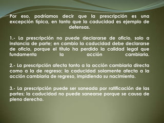 Por eso, podríamos decir que la prescripción es una
excepción típica, en tanto que la caducidad es ejemplo de
defensas.
1.- La prescripción no puede declararse de oficio, solo a
instancia de parte; en cambio la caducidad debe declararse
de oficio, porque el título ha perdido la calidad legal que
fundamenta la acción cambiaria.
2.- La prescripción afecta tanto a la acción cambiaria directa
como a la de regreso; la caducidad solamente afecta a la
acción cambiaria de regreso, impidiendo su nacimiento.
3.- La prescripción puede ser saneada por ratificación de las
partes; la caducidad no puede sanearse porque se causa de
pleno derecho.
 