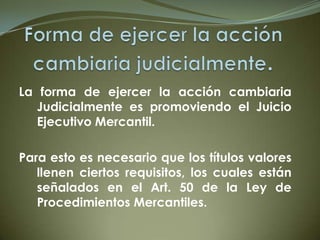 La forma de ejercer la acción cambiaria
Judicialmente es promoviendo el Juicio
Ejecutivo Mercantil.
Para esto es necesario que los títulos valores
llenen ciertos requisitos, los cuales están
señalados en el Art. 50 de la Ley de
Procedimientos Mercantiles.
 
