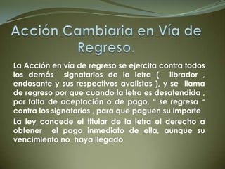 La Acción en vía de regreso se ejercita contra todos
los demás signatarios de la letra ( librador ,
endosante y sus respectivos avalistas ), y se llama
de regreso por que cuando la letra es desatendida ,
por falta de aceptación o de pago, “ se regresa “
contra los signatarios , para que paguen su importe
La ley concede el titular de la letra el derecho a
obtener el pago inmediato de ella, aunque su
vencimiento no haya llegado
 