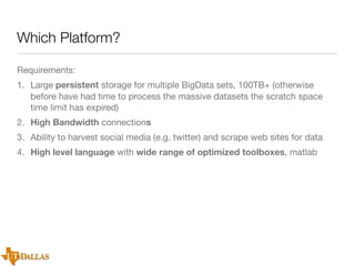 Which Platform?
Requirements:
1. Large persistent storage for multiple BigData sets, 100TB+ (otherwise
before have had time to process the massive datasets the scratch space
time limit has expired)
2. High Bandwidth connections
3. Ability to harvest social media (e.g. twitter) and scrape web sites for data
4. High level language with wide range of optimized toolboxes, matlab

 