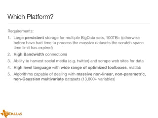 Which Platform?
Requirements:
1. Large persistent storage for multiple BigData sets, 100TB+ (otherwise
before have had time to process the massive datasets the scratch space
time limit has expired)
2. High Bandwidth connections
3. Ability to harvest social media (e.g. twitter) and scrape web sites for data
4. High level language with wide range of optimized toolboxes, matlab
5. Algorithms capable of dealing with massive non-linear, non-parametric,
non-Gaussian multivariate datasets (13,000+ variables)

 