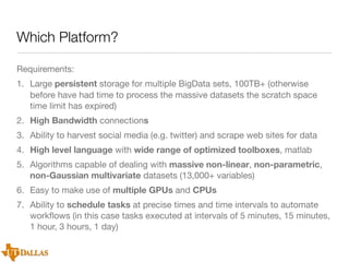 Which Platform?
Requirements:
1. Large persistent storage for multiple BigData sets, 100TB+ (otherwise
before have had time to process the massive datasets the scratch space
time limit has expired)
2. High Bandwidth connections
3. Ability to harvest social media (e.g. twitter) and scrape web sites for data
4. High level language with wide range of optimized toolboxes, matlab
5. Algorithms capable of dealing with massive non-linear, non-parametric,
non-Gaussian multivariate datasets (13,000+ variables)
6. Easy to make use of multiple GPUs and CPUs
7. Ability to schedule tasks at precise times and time intervals to automate
workﬂows (in this case tasks executed at intervals of 5 minutes, 15 minutes,
1 hour, 3 hours, 1 day)

 