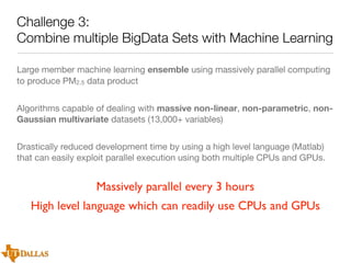 Challenge 3:
Combine multiple BigData Sets with Machine Learning
Large member machine learning ensemble using massively parallel computing
to produce PM2.5 data product
Algorithms capable of dealing with massive non-linear, non-parametric, nonGaussian multivariate datasets (13,000+ variables)
Drastically reduced development time by using a high level language (Matlab)
that can easily exploit parallel execution using both multiple CPUs and GPUs.

Massively parallel every 3 hours
High level language which can readily use CPUs and GPUs

 