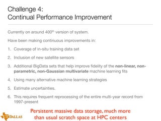 Challenge 4:
Continual Performance Improvement
Currently on around 400th version of system.
Have been making continuous improvements in:
1. Coverage of in-situ training data set
2. Inclusion of new satellite sensors
3. Additional BigData sets that help improve ﬁdelity of the non-linear, nonparametric, non-Gaussian multivariate machine learning ﬁts
4. Using many alternative machine learning strategies
5. Estimate uncertainties.
6. This requires frequent reprocessing of the entire multi-year record from
1997-present

Persistent massive data storage, much more
than usual scratch space at HPC centers

 