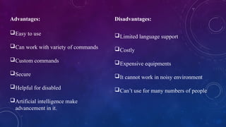 Advantages:
Easy to use
Can work with variety of commands
Custom commands
Secure
Helpful for disabled
Artificial intelligence make
advancement in it.
Disadvantages:
Limited language support
Costly
Expensive equipments
It cannot work in noisy environment
Can’t use for many numbers of people
 