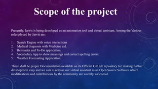 Scope of the project
Presently, Jarvis is being developed as an automation tool and virtual assistant. Among the Various
roles played by Jarvis are:
1. Search Engine with voice interactions
2. Medical diagnosis with Medicine aid.
3. Reminder and To-Do application.
4. Vocabulary App to show meanings and correct spelling errors.
5. Weather Forecasting Application.
There shall be proper Documentation available on its Official GitHub repository for making further
development easy and we aim to release our virtual assistant as an Open Source Software where
modifications and contributions by the community are warmly welcomed.
 