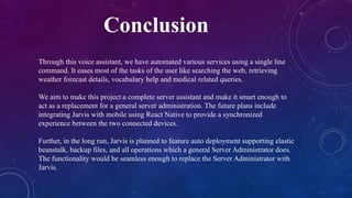 Conclusion
Through this voice assistant, we have automated various services using a single line
command. It eases most of the tasks of the user like searching the web, retrieving
weather forecast details, vocabulary help and medical related queries.
We aim to make this project a complete server assistant and make it smart enough to
act as a replacement for a general server administration. The future plans include
integrating Jarvis with mobile using React Native to provide a synchronized
experience between the two connected devices.
Further, in the long run, Jarvis is planned to feature auto deployment supporting elastic
beanstalk, backup files, and all operations which a general Server Administrator does.
The functionality would be seamless enough to replace the Server Administrator with
Jarvis.
 