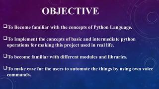 OBJECTIVE
To Become familiar with the concepts of Python Language.
To Implement the concepts of basic and intermediate python
operations for making this project used in real life.
To become familiar with different modules and libraries.
To make ease for the users to automate the things by using own voice
commands.
 