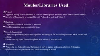 Moules/Libraries Used:
 Pyttsx3
 A python library that will help us to convert text to speech. In short, it is a text-to-speech library.
 It works offline, and it is compatible with Python 2 as well as Python 3.
 Datetime
 To provide current or live time to Assistant.
 Used for greeting user according to time.
 Speech Recognition
 Library for performing speech recognition, with support for several engines and APIs, online and
offline.
 Used for taking input from microphone as a source to perform tasks.
 Wikipedia
 Wikipedia is a Python library that makes it easy to access and parse data from Wikipedia.
 It helps the user to get results for a particular query or search.
 