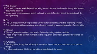  Web Browser
 The web browser module provides a high-level interface to allow displaying Web-based
documents to users
 Under most circumstances, simply calling the open() function from this module will do
the right thing.
 OS
 The OS module in Python provides functions for interacting with the operating system.
 This module provides a portable way of using operating system-dependent functionality.
 Random
 We can generate random numbers in Python by using random module.
 These are pseudo-random number as the sequence of number generated depends on
the seed.
 PyAutoGui
 Pyautogui is a library that allows you to control the mouse and keyboard to do various
things.
 In this project we use this library for taking screenshots of the screen.
 