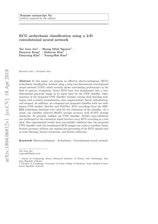 Noname manuscript No.
(will be inserted by the editor)
ECG arrhythmia classification using a 2-D
convolutional neural network
Tae Joon Jun1
· Hoang Minh Nguyen1
·
Daeyoun Kang1
· Dohyeun Kim1
·
Daeyoung Kim1
· Young-Hak Kim2
Received: date / Accepted: date
Abstract In this paper, we propose an effective electrocardiogram (ECG)
arrhythmia classification method using a deep two-dimensional convolutional
neural network (CNN) which recently shows outstanding performance in the
field of pattern recognition. Every ECG beat was transformed into a two-
dimensional grayscale image as an input data for the CNN classifier. Opti-
mization of the proposed CNN classifier includes various deep learning tech-
niques such as batch normalization, data augmentation, Xavier initialization,
and dropout. In addition, we compared our proposed classifier with two well-
known CNN models; AlexNet and VGGNet. ECG recordings from the MIT-
BIH arrhythmia database were used for the evaluation of the classifier. As a
result, our classifier achieved 99.05% average accuracy with 97.85% average
sensitivity. To precisely validate our CNN classifier, 10-fold cross-validation
was performed at the evaluation which involves every ECG recording as a test
data. Our experimental results have successfully validated that the proposed
CNN classifier with the transformed ECG images can achieve excellent classi-
fication accuracy without any manual pre-processing of the ECG signals such
as noise filtering, feature extraction, and feature reduction.
Keywords Electrocardiogram · Arrhythmia · Convolutional neural network
Tae Joon Jun
taejoon89@kaist.ac.kr
1 School of Computing, Korea Advanced Institute of Science and Technology, Dae-
jeon, Republic of Korea
2 Division of Cardiology, University of Ulsan College of Medicine, Asan Medical Center,
Seoul, Republic of Korea
arXiv:1804.06812v1
[cs.CV]
18
Apr
2018
 