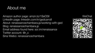 About me
Amazon author page: amzn.to/1SeO5Il
LinkedIn page: linkedin.com/in/gedcarroll
About: renaissancechambara.jp/working-with-ged
Blog: renaissancechambara.jp
Email address found here: scr.im/renaissance
Twitter account: @r_c
Sina Weibo: renaissancechambara
WeChat
 