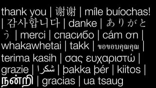 thank you | | míle buíochas!
| 감사합니다 | danke | ありがと
う | merci | спасибо | cám ơn |
whakawhetai | takk | ขอขอบคุณคุณ |
terima kasih | σας ευχαριστώ |
grazie | ‫ﺷ‬‫ﻜ‬‫ﺮ‬‫ا‬ | þakka þér | kiitos |
ந"றி | gracias | ua tsaug
 