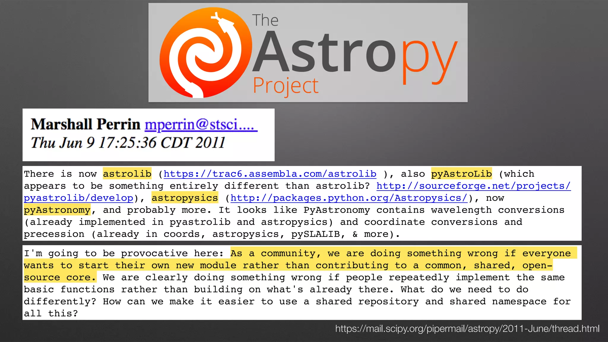 There is now astrolib (https://trac6.assembla.com/astrolib ), also pyAstroLib (which
appears to be something entirely different than astrolib? http://sourceforge.net/projects/
pyastrolib/develop), astropysics (http://packages.python.org/Astropysics/), now
pyAstronomy, and probably more. It looks like PyAstronomy contains wavelength conversions
(already implemented in pyastrolib and astropysics) and coordinate conversions and
precession (already in coords, astropysics, pySLALIB, & more).
I'm going to be provocative here: As a community, we are doing something wrong if everyone
wants to start their own new module rather than contributing to a common, shared, open-
source core. We are clearly doing something wrong if people repeatedly implement the same
basic functions rather than building on what's already there. What do we need to do
differently? How can we make it easier to use a shared repository and shared namespace for
all this?
https://mail.scipy.org/pipermail/astropy/2011-June/thread.html
 