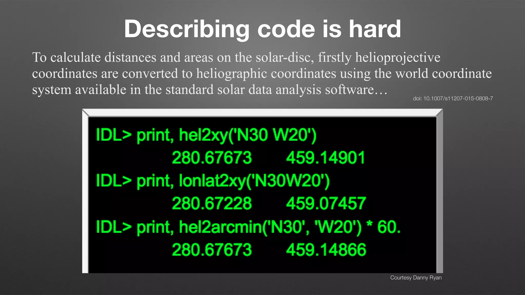 Describing code is hard
To calculate distances and areas on the solar-disc, firstly helioprojective
coordinates are converted to heliographic coordinates using the world coordinate
system available in the standard solar data analysis software… doi: 10.1007/s11207-015-0808-7
Courtesy Danny Ryan
 