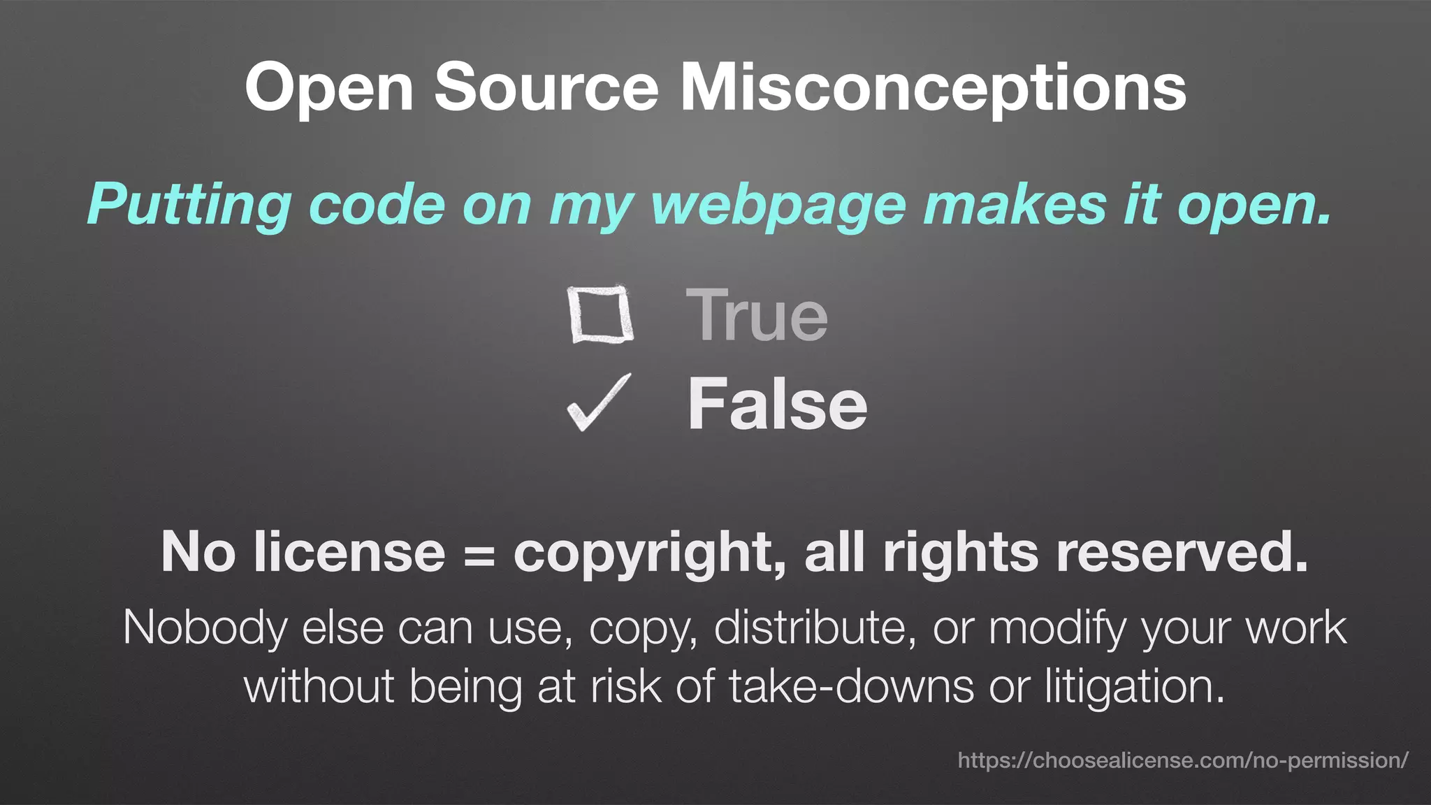 Open Source Misconceptions
Putting code on my webpage makes it open.
No license = copyright, all rights reserved.
Nobody else can use, copy, distribute, or modify your work
without being at risk of take-downs or litigation. 
True
False
https://choosealicense.com/no-permission/
 