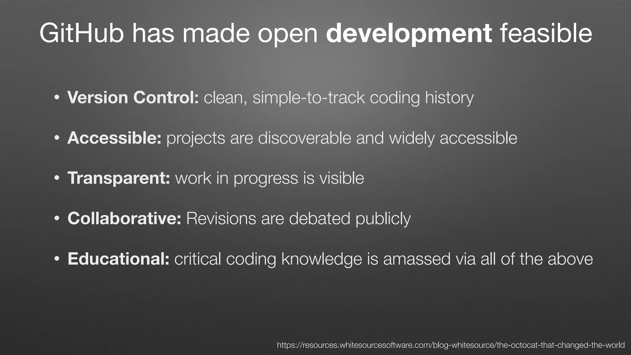 • Version Control: clean, simple-to-track coding history
• Accessible: projects are discoverable and widely accessible
• Transparent: work in progress is visible
• Collaborative: Revisions are debated publicly
• Educational: critical coding knowledge is amassed via all of the above
https://resources.whitesourcesoftware.com/blog-whitesource/the-octocat-that-changed-the-world
GitHub has made open development feasible
 
