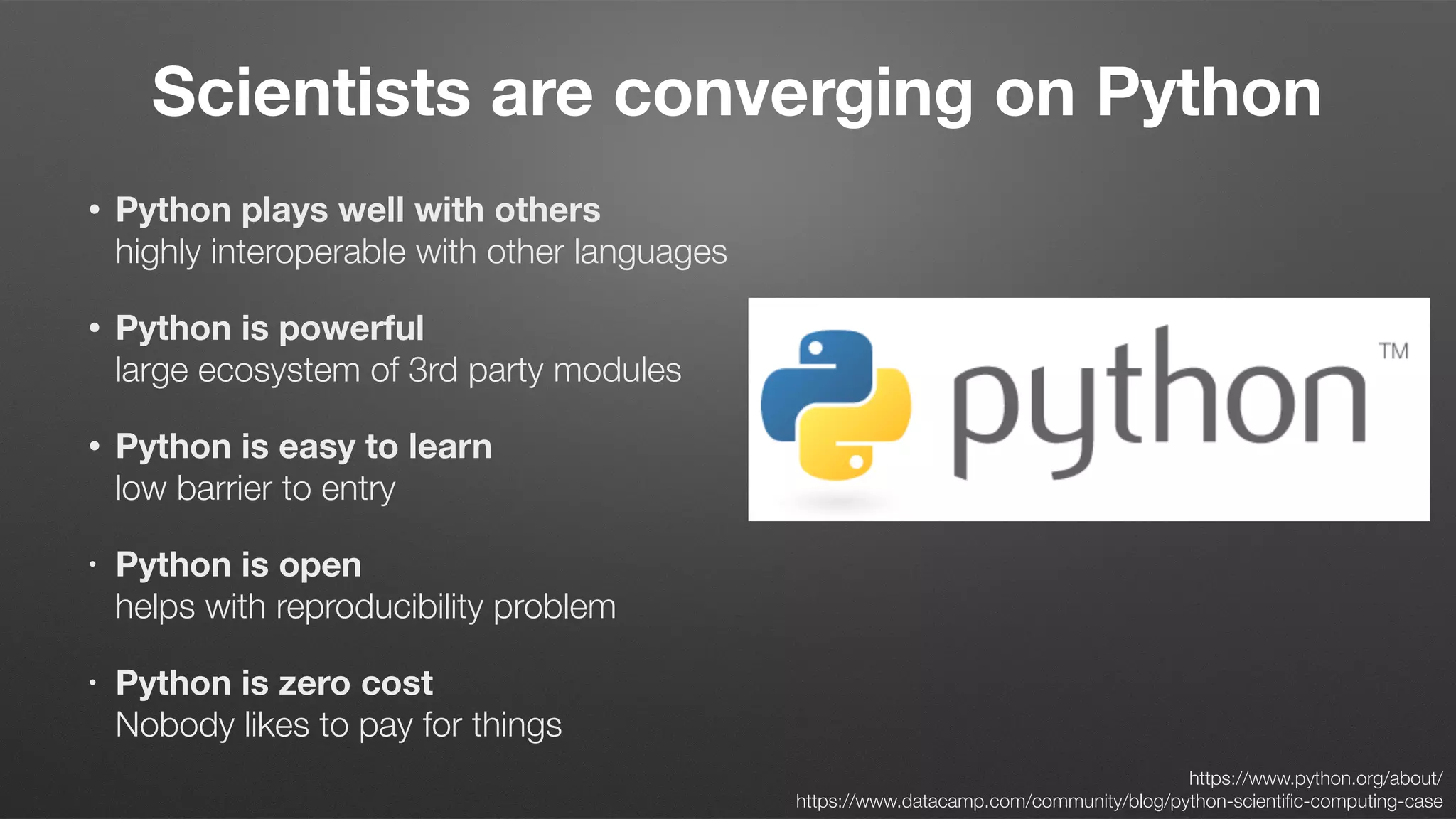 • Python plays well with others 
highly interoperable with other languages
• Python is powerful 
large ecosystem of 3rd party modules
• Python is easy to learn 
low barrier to entry
• Python is open 
helps with reproducibility problem
• Python is zero cost  
Nobody likes to pay for things
Scientists are converging on Python
https://www.python.org/about/  
https://www.datacamp.com/community/blog/python-scientiﬁc-computing-case
 