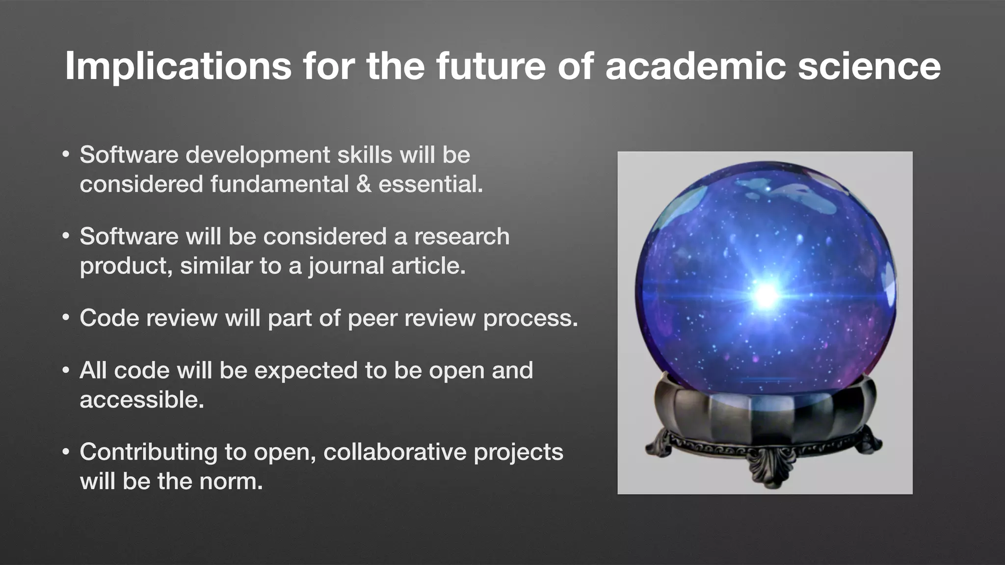 Implications for the future of academic science
• Software development skills will be
considered fundamental & essential.
• Software will be considered a research
product, similar to a journal article.
• Code review will part of peer review process.
• All code will be expected to be open and
accessible.
• Contributing to open, collaborative projects
will be the norm.
 