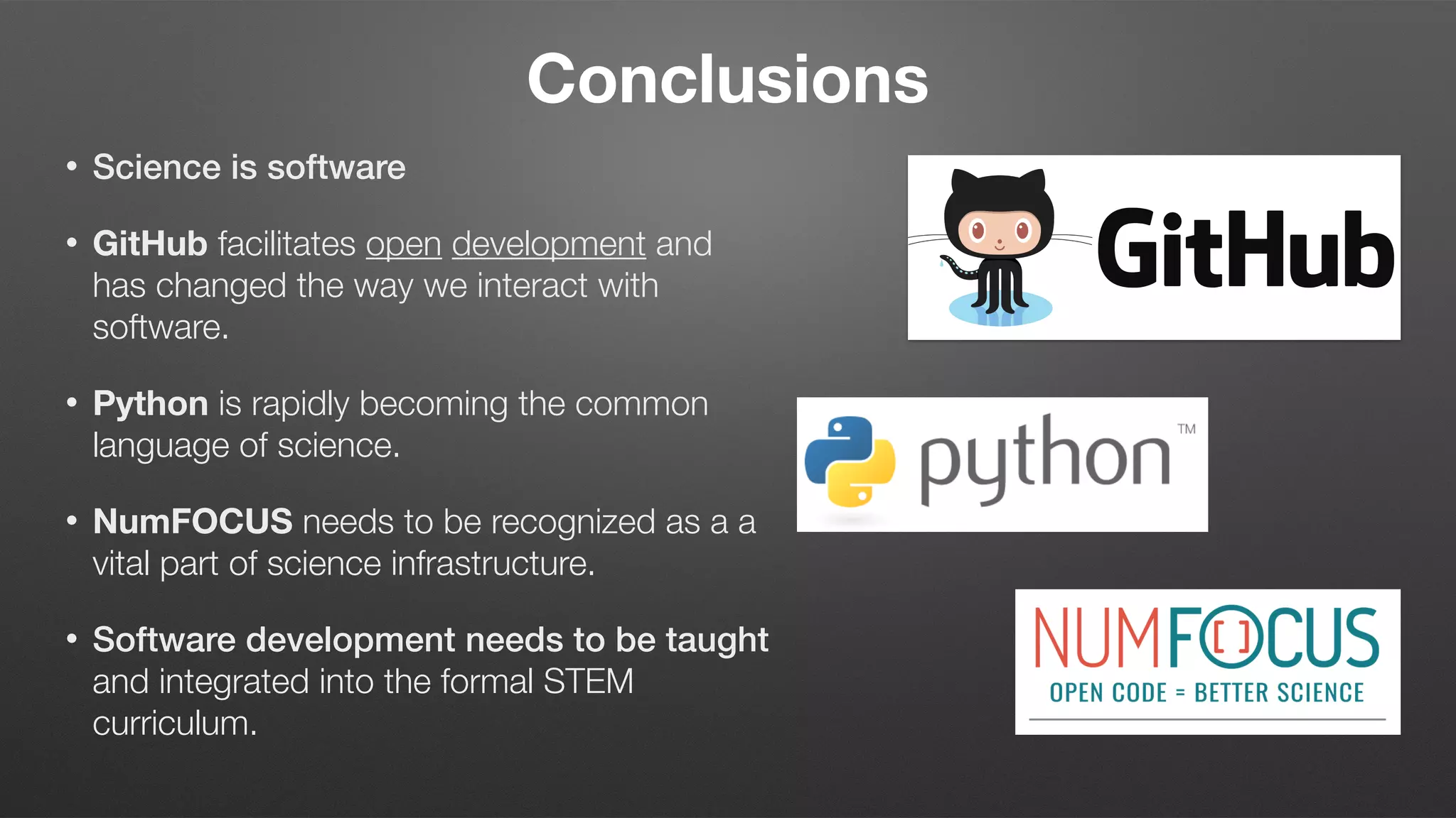 Conclusions
• Science is software
• GitHub facilitates open development and
has changed the way we interact with
software.
• Python is rapidly becoming the common
language of science.
• NumFOCUS needs to be recognized as a a
vital part of science infrastructure.
• Software development needs to be taught
and integrated into the formal STEM
curriculum.
 