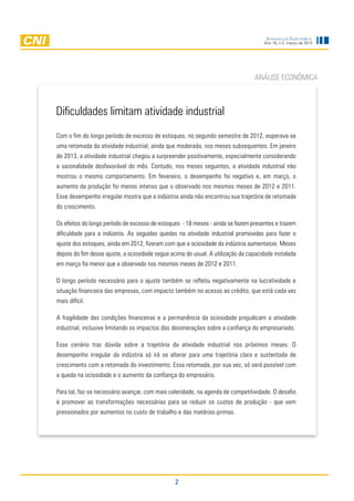 Sondagem Industrial
                                                                                     Ano 16, n.2, março de 2013




                                                                                 ANÁLISE ECONÔMICA



Dificuldades limitam atividade industrial
Com o fim do longo período de excesso de estoques, no segundo semestre de 2012, esperava-se
uma retomada da atividade industrial, ainda que moderada, nos meses subsequentes. Em janeiro
de 2013, a atividade industrial chegou a surpreender positivamente, especialmente considerando
a sazonalidade desfavorável do mês. Contudo, nos meses seguintes, a atividade industrial não
mostrou o mesmo comportamento. Em fevereiro, o desempenho foi negativo e, em março, o
aumento da produção foi menos intenso que o observado nos mesmos meses de 2012 e 2011.
Esse desempenho irregular mostra que a indústria ainda não encontrou sua trajetória de retomada
do crescimento.

Os efeitos do longo período de excesso de estoques - 18 meses - ainda se fazem presentes e trazem
dificuldade para a indústria. As seguidas quedas na atividade industrial promovidas para fazer o
ajuste dos estoques, ainda em 2012, fizeram com que a ociosidade da indústria aumentasse. Meses
depois do fim desse ajuste, a ociosidade segue acima do usual. A utilização da capacidade instalada
em março foi menor que a observada nos mesmos meses de 2012 e 2011.

O longo período necessário para o ajuste também se refletiu negativamente na lucratividade e
situação financeira das empresas, com impacto também no acesso ao crédito, que está cada vez
mais difícil.

A fragilidade das condições financeiras e a permanência da ociosidade prejudicam a atividade
industrial, inclusive limitando os impactos das desonerações sobre a confiança do empresariado.

Esse cenário traz dúvida sobre a trajetória da atividade industrial nos próximos meses. O
desempenho irregular da indústria só irá se alterar para uma trajetória clara e sustentada de
crescimento com a retomada do investimento. Essa retomada, por sua vez, só será possível com
a queda na ociosidade e o aumento da confiança do empresário.

Para tal, faz-se necessário avançar, com mais celeridade, na agenda de competitividade. O desafio
é promover as transformações necessárias para se reduzir os custos de produção - que vem
pressionados por aumentos no custo de trabalho e das matérias-primas.




                                                 2
 