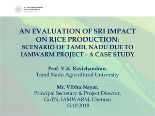 AN EVALUATION OF SRI IMPACT
ON RICE PRODUCTION:
SCENARIO OF TAMIL NADU DUE TO
IAMWARM PROJECT - A CASE STUDY
Prof. V.K. Ravichandran,
Tamil Nadu Agricultural University
Mr. Vibhu Nayar,
Principal Secretary & Project Director,
GoTN, IAMWARM, Chennai
15.10.2018
 