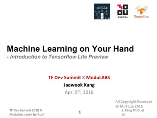 TF Dev Summit 2018 X
Modulab: Learn by Run!!
J. Kang Ph.D. et
al.
Machine Learning on Your Hand
- Introduction to Tensorflow Lite Preview
TF Dev Summit X ModuLABS
Jaewook Kang
Apr. 5th, 2018
1
All Copyright Reserved
@ MoT Lab 2018
 