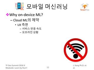 TF Dev Summit 2018 X
Modulab: Learn by Run!!
J. Kang Ph.D. et
al.
모바일 머신러닝
❖Why on-device ML?
– Cloud ML의 제약
• UX 측면
– 서비스 반응 속도
– 오프라인 상황
10
 