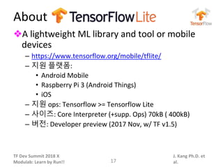 TF Dev Summit 2018 X
Modulab: Learn by Run!!
J. Kang Ph.D. et
al.
About
❖A lightweight ML library and tool or mobile
devices
– https://www.tensorflow.org/mobile/tflite/
– 지원 플랫폼:
• Android Mobile
• Raspberry Pi 3 (Android Things)
• iOS
– 지원 ops: Tensorflow >= Tensorflow Lite
– 사이즈: Core Interpreter (+supp. Ops) 70kB ( 400kB)
– 버전: Developer preview (2017 Nov, w/ TF v1.5)
17
 