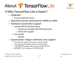 TF Dev Summit 2018 X
Modulab: Learn by Run!!
J. Kang Ph.D. et
al.
About
❖Why TensorFlow Lite is faster?
– FlatBuffer:
• A new model file format
– Operation kernels optimized for NEON on ARM
– Hardware acceleration support
• Android NN API (Android Oreo)
– Qualcomm Hexagon DSP SDK (Android P)
– Direct GPU support
• iOS CoreML
– Metal2
– Quantization: Integer-arithmetic only support
• Quantize both weights and activation as 8-bit integers
• Just a few parameters(bias vectors) as 32-bit integers
• 가장 범용적인 multiply-add instruction HW에서의 개선
• 용량 줄이기 보다 Inference 속도개선에 집중
22
 