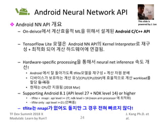 TF Dev Summit 2018 X
Modulab: Learn by Run!!
J. Kang Ph.D. et
al.
Android Neural Network API
❖ Android NN API 개요
– On-deivce에서 계산효율적 ML을 위해서 설계된 Android C/C++ API
– TensorFlow Lite 모델은 Android NN API의 Kernel Interpreter로 재구
성 + 최적화 되어 계산 하드웨어에 연결됨.
– Hardware-specific processing을 통해서 neural net inference 속도 개
선!
• Android 에서 잘 돌아가도록 tflite모델을 재구성 + 계산 자원 분배
• 디바이스가 보유하는 계산 유닛(CPU/CPU/DSP)에 효율적으로 계산 workload를
할당 할 예정
• 현재는 CPU만 지원됨 (2018 Mar)
– Supporting Android 8.1 (API level 27 + NDK level 14) or higher
• - tflite + nnapi : api level >= 27, ndk level > 14 (neon arm processor 에 최적화)
• - tflite only : api level >=21 (안빠름)
– tflite는 nnapi가 없어도 돌지만 그 경우 전혀 빠르지 않다!
24
This slide is
powered by J. Lee
 