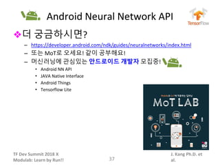 TF Dev Summit 2018 X
Modulab: Learn by Run!!
J. Kang Ph.D. et
al.
Android Neural Network API
❖더 궁금하시면?
– https://developer.android.com/ndk/guides/neuralnetworks/index.html
– 또는 MoT로 오세요! 같이 공부해요!
– 머신러닝에 관심있는 안드로이드 개발자 모집중!
• Android NN API
• JAVA Native Interface
• Android Things
• Tensorflow Lite
37
 