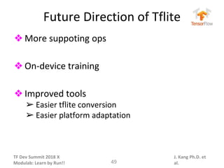 TF Dev Summit 2018 X
Modulab: Learn by Run!!
J. Kang Ph.D. et
al.
Future Direction of Tflite
❖ More suppoting ops
❖ On-device training
❖ Improved tools
➢ Easier tflite conversion
➢ Easier platform adaptation
49
 