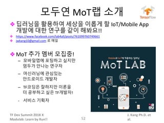 TF Dev Summit 2018 X
Modulab: Learn by Run!!
J. Kang Ph.D. et
al.
모두연 MoT랩 소개
❖딥러닝을 활용하여 세상을 이롭게 할 IoT/Mobile App
개발에 대한 연구를 같이 해봐요!!
❖ https://www.facebook.com/lab4all/posts/761099760749661
❖ jwkang10@gmail.com 로 메일
❖MoT 추가 멤버 모집중!
– 모바일앱에 포팅하고 싶지만
엄두가 안나는 연구자
– 머신러닝에 관심있는
안드로이드 개발자
– TF코딩은 잘하지만 이론을
더 공부하고 싶은 TF개발자!
- 서비스 기획자
52
 