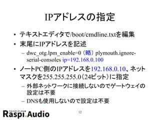 IPアドレスの指定
• テキストエディタで/boot/cmdline.txtを編集
• 末尾にIPアドレスを記述
– dwc_otg.lpm_enable=0 （略） plymouth.ignore-
serial-consoles ip=192.168.0.100
• ノートPC側のIPアドレスを192.168.0.10、ネット
マスクを255.255.255.0（24ビット）に指定
– 外部ネットワークに接続しないのでゲートウェイの
設定は不要
– DNSも使用しないので設定は不要
12
 
