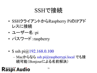 SSHで接続
• SSHクライアントからRaspberry PiのIPアド
レスに接続
• ユーザー名：pi
• パスワード：raspberry
• $ ssh pi@192.168.0.100
– Macからなら ssh pi@raspberrypi.local でも接
続可能（Bonjourによる名前解決）
16
 