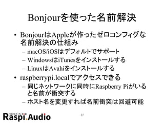 Bonjourを使った名前解決
• BonjourはAppleが作ったゼロコンフィグな
名前解決の仕組み
– macOS/iOSはデフォルトでサポート
– WindowsはiTunesをインストールする
– LinuxはAvahiをインストールする
• raspberrypi.localでアクセスできる
– 同じネットワークに同時にRaspberry Piがいる
と名前が衝突する
– ホスト名を変更すれば名前衝突は回避可能
17
 