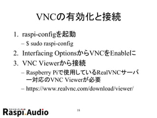 VNCの有効化と接続
1. raspi-configを起動
– $ sudo raspi-config
2. Interfacing OptionsからVNCをEnableに
3. VNC Viewerから接続
– Raspberry Piで使用しているRealVNCサーバ
ー対応のVNC Viewerが必要
– https://www.realvnc.com/download/viewer/
18
 
